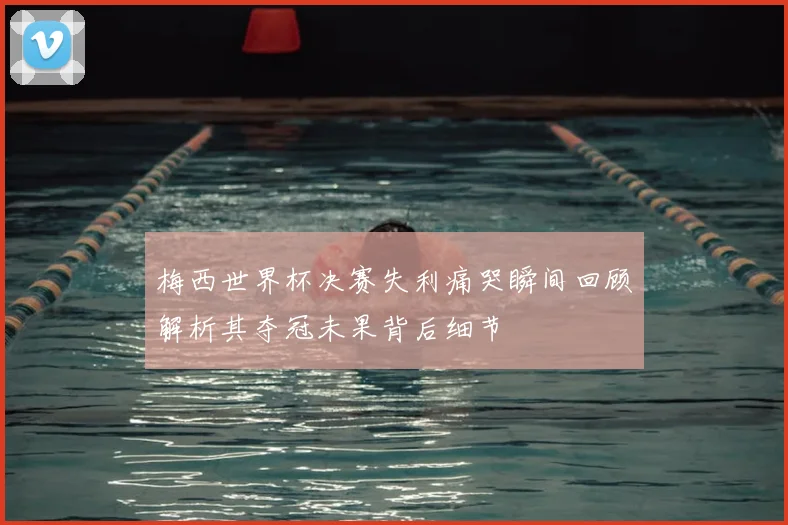 梅西世界杯决赛失利痛哭瞬间回顾解析其夺冠未果背后细节