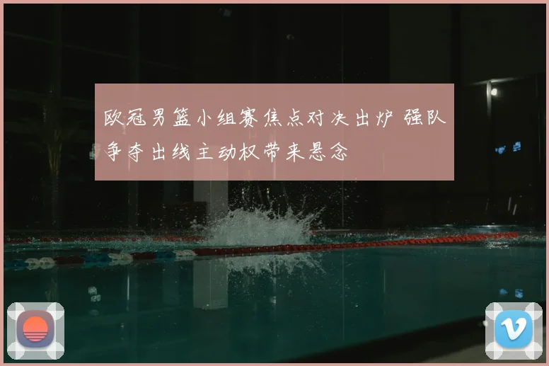 欧冠男篮小组赛焦点对决出炉 强队争夺出线主动权带来悬念