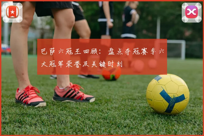 巴萨六冠王回顾：盘点夺冠赛季六大冠军荣誉及关键时刻