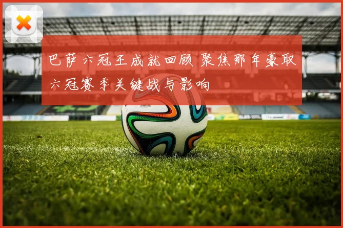 巴萨六冠王成就回顾 聚焦那年豪取六冠赛季关键战与影响