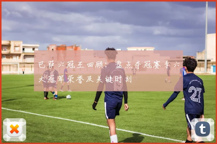 巴萨六冠王回顾:盘点夺冠赛季六大冠军荣誉及关键时刻