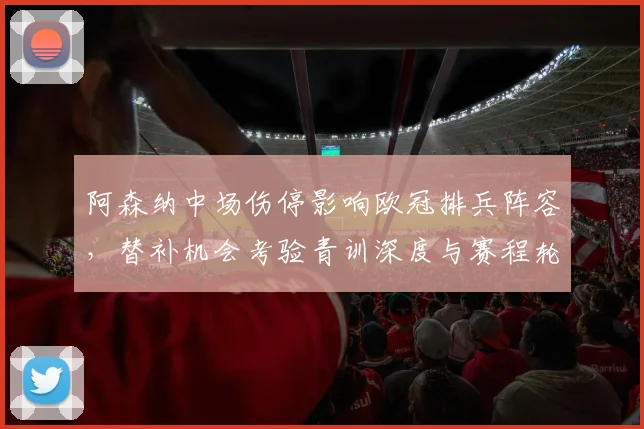 阿森纳中场伤停影响欧冠排兵阵容，替补机会考验青训深度与赛程轮换压力
