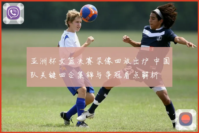 亚洲杯女篮决赛录像回放出炉 中国队关键回合集锦与争冠看点解析