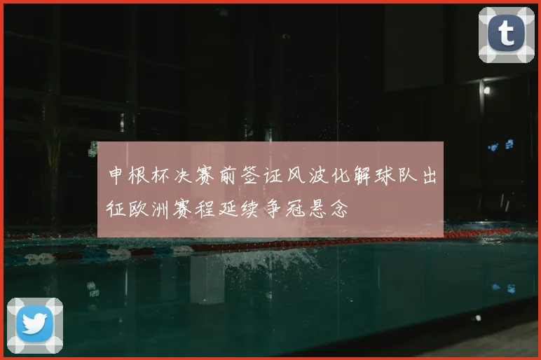 申根杯决赛前签证风波化解球队出征欧洲赛程延续争冠悬念