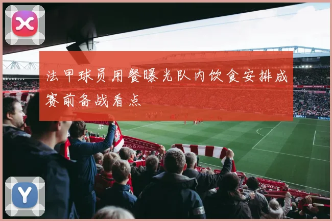 法甲球员用餐曝光队内饮食安排成赛前备战看点