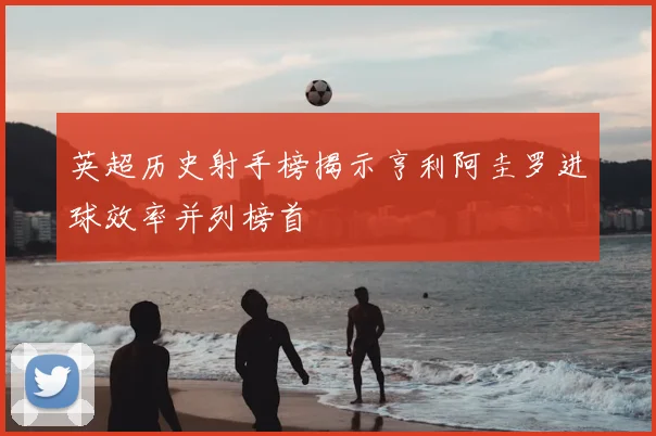 英超历史射手榜揭示亨利阿圭罗进球效率并列榜首