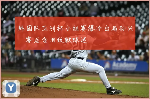 韩国队亚洲杯小组赛爆冷出局孙兴慜赛后含泪致歉球迷