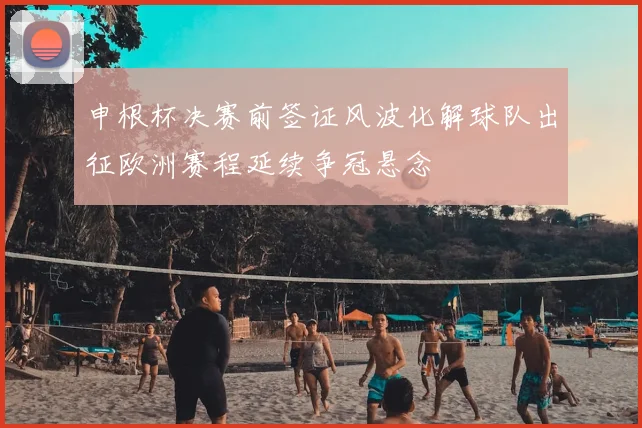 申根杯决赛前签证风波化解球队出征欧洲赛程延续争冠悬念