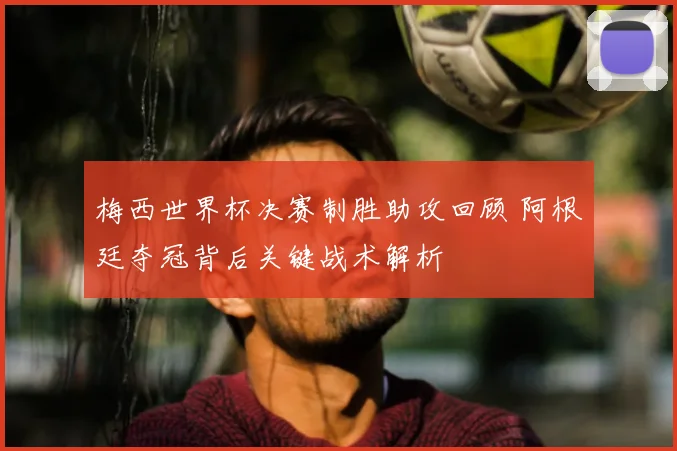 梅西世界杯决赛制胜助攻回顾 阿根廷夺冠背后关键战术解析