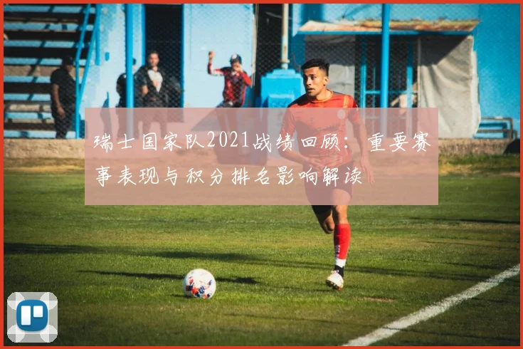 瑞士国家队2021战绩回顾：重要赛事表现与积分排名影响解读